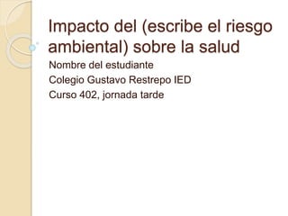 Impacto del (escribe el riesgo
ambiental) sobre la salud
Nombre del estudiante
Colegio Gustavo Restrepo IED
Curso 402, jornada tarde
 