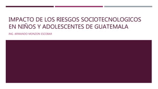 IMPACTO DE LOS RIESGOS SOCIOTECNOLOGICOS
EN NIÑOS Y ADOLESCENTES DE GUATEMALA
ING. ARMANDO MONZON ESCOBAR
 