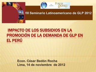 XVIII Seminario Latinoamericano de GLP 2012




IMPACTO DE LOS SUBSIDIOS EN LA
PROMOCIÓN DE LA DEMANDA DE GLP EN
EL PERÚ



    Econ. César Bedón Rocha
    Lima, 14 de noviembre de 2012
 