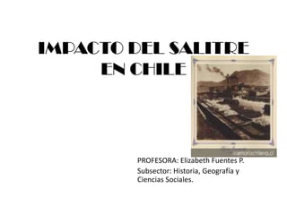 IMPACTO DEL SALITRE
     EN CHILE




        PROFESORA: Elizabeth Fuentes P.
        Subsector: Historia, Geografía y
        Ciencias Sociales.
 