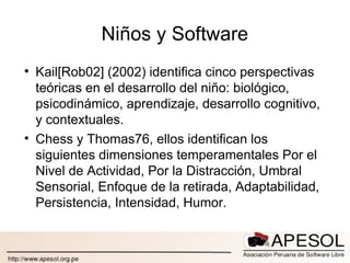 Niños y Software Kail[Rob02] (2002) identifica cinco perspectivas teóricas en el desarrollo del niño: biológico, psicodinámico, aprendizaje, desarrollo cognitivo, y contextuales. Chess y Thomas76, ellos identifican los siguientes dimensiones temperamentales Por el Nivel de Actividad, Por la Distracción, Umbral Sensorial, Enfoque de la retirada, Adaptabilidad, Persistencia, Intensidad, Humor. 