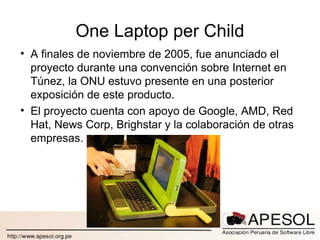 One Laptop per Child A finales de noviembre de 2005, fue anunciado el proyecto durante una convención sobre Internet en Túnez, la ONU estuvo presente en una posterior exposición de este producto. El proyecto cuenta con apoyo de Google, AMD, Red Hat, News Corp, Brighstar y la colaboración de otras empresas. 