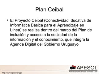 Plan Ceibal El Proyecto Ceibal (Conectividad  ducativa de Informática Básica para el Aprendizaje en Línea) se realiza dentro del marco del Plan de inclusión y acceso a la sociedad de la información y el conocimiento, que integra la Agenda Digital del Gobierno Uruguayo 