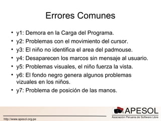 Errores Comunes y1: Demora en la Carga del Programa. y2: Problemas con el movimiento del cursor. y3: El niño no identifica el area del padmouse. y4: Desaparecen los marcos sin mensaje al usuario. y5: Problemas visuales, el niño fuerza la vista. y6: El fondo negro genera algunos problemas vizuales en los niños. y7: Problema de posición de las manos. 