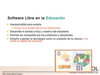 Software Libre en la  Educación Imprescindible para enseña.  Ya que no es posible educar con restricciones . Desarrolla el sentido crítico y creativo del estudiante. Permite ser compartido por los profesores y estudiantes. Enseña a pensar la tecnología como un producto de la ciencia  y no como un objeto de consumo. 