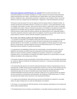 http://www.slideshare.net/OTOTO1/edit_my_uploadsTodos los países que tienen unas
economías abiertas a la inversión extranjera y un mayor volumen de comercio internacional per
capita (exportaciones per capita + importaciones per capita) logran unos niveles de desarrollo
humano, calidad de vida y crecimiento económico, superiores a sus similares. Ahora, no por ello
debemos creer que cualquier tipo de liberalización, integración e internacionalización es buena.

Tomemos el caso del actual TLC que se negocia entre los países andinos y Estados Unidos. Un
acuerdo de este tipo es benéfico siempre y cuando en su conjunto –nunca sectorialmente- arroje
un resultado neto positivo, es decir, que al sumar todo lo bueno y restar todo lo malo, se obtenga
una utilidad para el país. Hasta el momento de acuerdo a lo acordado en los textos de mesa de la
negociación el resultado neto que estamos obteniendo seria a mi parecer difícil de esclarecer.
Veamos primero cuales serian los efectos positivos que obtendríamos con lo negociado hasta el
momento y después revisemos cuales serian los negativos, de forma que el lector pueda hacer su
propio balance y decidir si vamos teniendo perdidas o ganancias en el TLC.

De un lado como efectos positivos del Tratado tendríamos:
1. Un acceso sin aranceles a los Estados Unidos para casi el 100 por ciento de la oferta industrial
colombiana exportable -no solo para la actual sino para la potencial que ha quedado con las
puertas abiertas en ese mercado- lo cual debe no solo mantener el empleo actual en el sector sino
generar nuevas plazas. (Aunque Alejandro Gaviria del CEDE estima que el TLC reduciría el
desempleo total en escasos 0.3 puntos porcentuales).

2. La generación de estabilidad jurídica para los inversionistas y el posicionamiento como una
plataforma de entrada a los EEUU para los empresarios de terceros países, lo cual se debe
traducir en mayor inversión nacional y extranjera en la nación, aunque en un monto difícil –
imposible diría yo- de cuantificar con exactitud. (El CIDE lo estima en un monto inferior a los 200
millones de dólares, cifra a todas luces mínima)

3. El aporte de algunos puntos porcentuales al crecimiento económico. La cifra también permanece
sin consenso. Mauricio Cárdenas de Fedesarrollo la estima en 1.3 puntos porcentuales adicionales
por efecto del TLC.

4. El crecimiento del volumen de comercio internacional del país, tanto en exportaciones como en
importaciones. El DNP calcula que las exportaciones crecerían un 6.44 por ciento mientras que las
importaciones lo harían en un 11.92 por ciento (vale la pena anotar que este crecimiento en las
importaciones lejos de ser lesivo es benéfico para el país dadas las características de
complementariedad económica entre las 2 naciones. Estas son en su mayoría bienes de capital e
insumos necesarios no producidos nacionalmente). Sin embargo el CIDE estima que en 10 años
las exportaciones totales serán superiores a las importaciones totales.

5. La mejora de la percepción internacional que se tiene de Colombia en el exterior lo cual debe
reducir en algo el riesgo país y el costo de endeudarse en el exterior.

6. El acceso -en una proporción difícil de precisar- de las empresas colombianas a las compras del
sector publico estadounidense.

7. El fortalecimiento de los controles a la biopiratería, lo cual debe mejorar la protección de nuestra
 