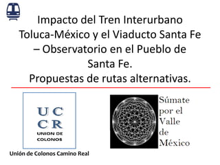 Impacto del Tren Interurbano Toluca-México y el Viaducto Santa Fe – Observatorio en el Pueblo de Santa Fe. Propuestas de rutas alternativas. 
Unión de Colonos Camino Real  