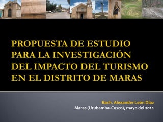 PROPUESTA DE ESTUDIO PARA LA INVESTIGACIÓN DEL IMPACTO DEL TURISMO EN EL DISTRITO DE MARAS  Bach. Alexander León Díaz Maras (Urubamba-Cusco), mayo del 2011 