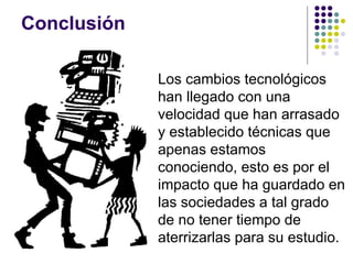 Conclusi ón Los cambios tecnol ógicos han llegado con una velocidad que han arrasado y establecido técnicas que apenas estamos conociendo, esto es por el impacto que ha guardado en las sociedades a tal grado de no tener tiempo de aterrizarlas para su estudio. 