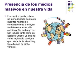 Presencia de los medios masivos en nuestra vida Los medios masivos tiene un fuerte impacto dentro de nuestros h á bitos de comportamiento e influyen tambi én en nuestra vida cotidiana. Sin embargo no han influido tanto como en Estados Unidos, ya que no se ha registrado otro igual que preste tanta atención y tanto tiempo en dicha variable.  