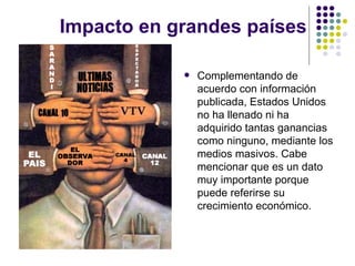 Impacto en grandes pa í ses  Complementando de acuerdo con informaci ón publicada, Estados Unidos no ha llenado ni ha adquirido tantas ganancias como ninguno, mediante los medios masivos. Cabe mencionar que es un dato muy importante porque puede referirse su crecimiento económico. 