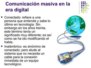 Comunicaci ón masiva en la era digital Conectado: refiere a una persona que entiende y sabe lo  último en tecnología. Sin embargo en los años treinta, este término tenía un significado muy diferente; es así como se ha ido modificando el habla. Inalámbrico: es sinónimo de conectado; pero alude al sistema que no necesita un cable para la conexión inmediata de un equipo tecnológico. 
