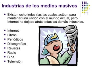 Industrias de los medios masivos Existen ocho industrias las cuales act ú an para mantener una ilaci ón con el mundo actual, pero Internet ha dejado atrás todas las demás industrias. Internet  Libros Peri ódicos Discograf ías Revistas Radio Cine Televisi ón  