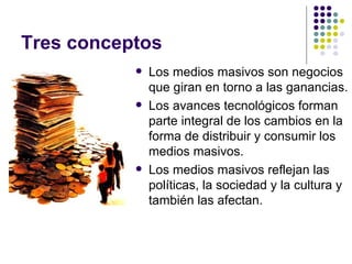 Tres conceptos Los medios masivos son negocios que giran en torno a las ganancias. Los avances tecnol ógicos forman parte integral de los cambios en la forma de distribuir y consumir los medios masivos. Los medios masivos reflejan las políticas, la sociedad y la cultura y también las afectan.   