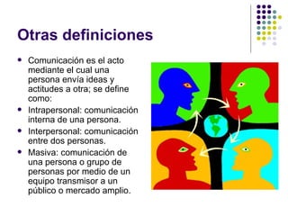 Otras definiciones Comunicaci ón es el acto mediante el cual una persona envía ideas y actitudes a otra; se define como: Intrapersonal: comunicación interna de una persona. Interpersonal: comunicación entre dos personas. Masiva: comunicación de una persona o grupo de personas por medio de un equipo transmisor a un público o mercado amplio. 