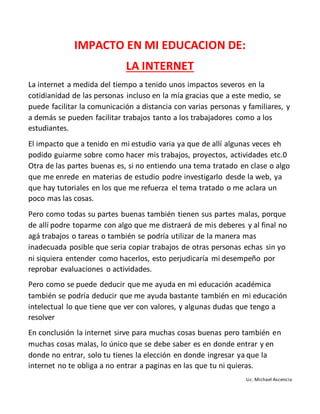 IMPACTO EN MI EDUCACION DE:
LA INTERNET
La internet a medida del tiempo a tenido unos impactos severos en la
cotidianidad de las personas incluso en la mía gracias que a este medio, se
puede facilitar la comunicación a distancia con varias personas y familiares, y
a demás se pueden facilitar trabajos tanto a los trabajadores como a los
estudiantes.
El impacto que a tenido en mi estudio varia ya que de allí algunas veces eh
podido guiarme sobre como hacer mis trabajos, proyectos, actividades etc.0
Otra de las partes buenas es, si no entiendo una tema tratado en clase o algo
que me enrede en materias de estudio podre investigarlo desde la web, ya
que hay tutoriales en los que me refuerza el tema tratado o me aclara un
poco mas las cosas.
Pero como todas su partes buenas también tienen sus partes malas, porque
de allí podre toparme con algo que me distraerá de mis deberes y al final no
agá trabajos o tareas o también se podría utilizar de la manera mas
inadecuada posible que seria copiar trabajos de otras personas echas sin yo
ni siquiera entender como hacerlos, esto perjudicaría mi desempeño por
reprobar evaluaciones o actividades.
Pero como se puede deducir que me ayuda en mi educación académica
también se podría deducir que me ayuda bastante también en mi educación
intelectual lo que tiene que ver con valores, y algunas dudas que tengo a
resolver
En conclusión la internet sirve para muchas cosas buenas pero también en
muchas cosas malas, lo único que se debe saber es en donde entrar y en
donde no entrar, solo tu tienes la elección en donde ingresar ya que la
internet no te obliga a no entrar a paginas en las que tu ni quieras.
Lic. Michael Ascencio
 