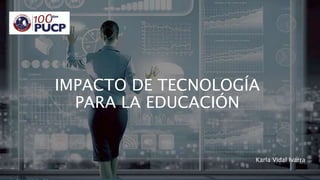 IMPACTO DE TECNOLOGÍA
PARA LA EDUCACIÓN
Karla Vidal Ivarra
 