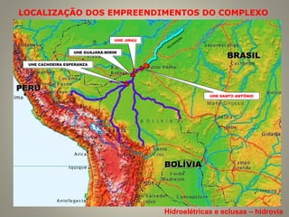 LOCALIZAÇÃO DOS EMPREENDIMENTOS DO COMPLEXO
BRASILBRASIL
BOLÍVIABOLÍVIA
PERUPERU
UHE GUAJARÁ-MIRIMUHE GUAJARÁ-MIRIM
UHE CACHOEIRA ESPERANZAUHE CACHOEIRA ESPERANZA
RIO
M
ADEIRA
UHE SANTO ANTÔNIOUHE SANTO ANTÔNIO
UHE JIRAUUHE JIRAU
Hidroelétricas e eclusas – hidrovia
 