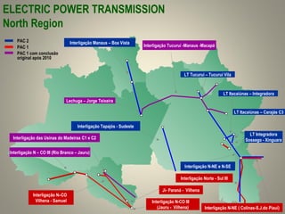 Interligação Tucuruí -Manaus -Macapá
Interligação Norte - Sul III
Interligação das Usinas do Madeiraa C1 e C2
Lechuga – Jorge Teixeira
Interligação N – CO III (Rio Branco – Jauru)
LT Itacaiúnas – Carajás C3
LT Integradora
Sossego - Xinguara
LT Tucuruí – Tucuruí Vila
Interligação N–CO
Vilhena - Samuel
LT Itacaiúnas – Integradora
Interligação Manaus – Boa Vista
Ji- Paraná - Vilhena
Interligação Tapajós - Sudeste
Interligação N-NE e N-SE
Interligação N-NE ( Colinas-S.J.do Piauí)
PAC 2
PAC 1
PAC 1 com conclusão
original após 2010
Interligação N-CO III
(Jauru - Vilhena)
ELECTRIC POWER TRANSMISSION
North Region
 