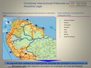 Fonte: DNIT, análise Macrologística
Mapeamento dos corredores potenciais internacionais na Amazônia
Legal
Na segunda fase, analisou-se o potencial de utilização dos corredores internacionais de
sete países além dos impactos do projeto de ampliação do Canal do Panamá
Corredores Internacionais Potenciais na
Amazônia Legal
Países limítrofes com potencial de
integração direta
Ligações rodoviárias
Ligações hidroviárias
1
3
2
4
5
6
1. Guiana Francesa
2. Guiana
3. Venezuela
4. Equador
5. Peru
6. Chile
7. Bolívia
8. Canal do Panamá
7
8
 