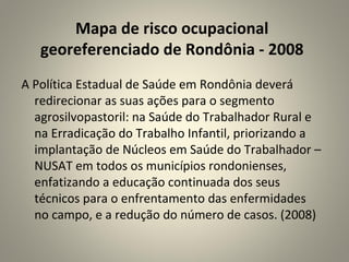 A Política Estadual de Saúde em Rondônia deverá
redirecionar as suas ações para o segmento
agrosilvopastoril: na Saúde do Trabalhador Rural e
na Erradicação do Trabalho Infantil, priorizando a
implantação de Núcleos em Saúde do Trabalhador –
NUSAT em todos os municípios rondonienses,
enfatizando a educação continuada dos seus
técnicos para o enfrentamento das enfermidades
no campo, e a redução do número de casos. (2008)
Mapa de risco ocupacional
georeferenciado de Rondônia - 2008
 