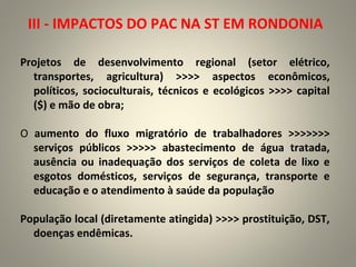 Projetos de desenvolvimento regional (setor elétrico,
transportes, agricultura) >>>> aspectos econômicos,
políticos, socioculturais, técnicos e ecológicos >>>> capital
($) e mão de obra;
O aumento do fluxo migratório de trabalhadores >>>>>>>
serviços públicos >>>>> abastecimento de água tratada,
ausência ou inadequação dos serviços de coleta de lixo e
esgotos domésticos, serviços de segurança, transporte e
educação e o atendimento à saúde da população
População local (diretamente atingida) >>>> prostituição, DST,
doenças endêmicas.
III - IMPACTOS DO PAC NA ST EM RONDONIA
 