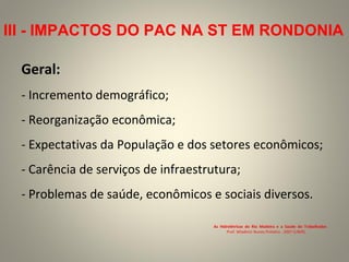 Geral:
- Incremento demográfico;
- Reorganização econômica;
- Expectativas da População e dos setores econômicos;
- Carência de serviços de infraestrutura;
- Problemas de saúde, econômicos e sociais diversos.
As Hidrelétricas do Rio Madeira e a Saúde do Trabalhador.
Prof. Wladimir Nunes Pinheiro . 2007 (UNIR).
III - IMPACTOS DO PAC NA ST EM RONDONIA
 