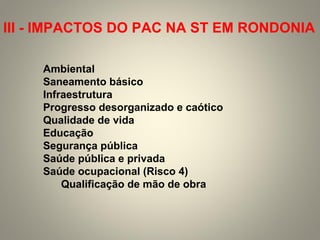 Ambiental
Saneamento básico
Infraestrutura
Progresso desorganizado e caótico
Qualidade de vida
Educação
Segurança pública
Saúde pública e privada
Saúde ocupacional (Risco 4)
Qualificação de mão de obra
III - IMPACTOS DO PAC NA ST EM RONDONIA
 