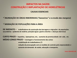 IMPACTOS NA SAÚDE:
CONSTRUÇÃO E IMPLANTAÇÃO DE HIDRELÉTRICAS
CAUSAS ESSENCIAIS
INUNDAÇÃO DE ÁREAS RIBEIRINHAS (“banzeiros” e a erosão das margens)
MIGRAÇÃO DE POPULAÇÕES PARA A ÁREA
DE IMEDIATO – trabalhadores da construção das barragens e migrações de populações
secundárias: epidemia de malária; poluição águas :gastro enterites e doenças diarreicas
CURTO PRAZO – hepatites, leptospirose, etc.; aumento da promiscuidade: dst- aids, etc.
MÉDIO-LONGO PRAZO – montagem e funcionamento das usinas
estabilização de trabalhadores (?)
redução da preocupação com as medidas de controle pelo empreendedor e
aumento da demanda de saúde, educação e transporte.
Fonte: IPEPATRO /RO
 