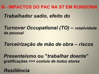 Trabalhador sadio, efeito do
Turnover Occupational (TO) – rotatividade
de pessoal
Terceirização de mão de obra – riscos
Presenteísmo ou "trabalhar doente”
gratificações >>> conluio de todos atores
Resiliência
III - IMPACTOS DO PAC NA ST EM RONDONIA
 