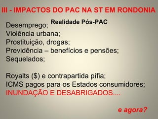 Desemprego;
Violência urbana;
Prostituição, drogas;
Previdência – benefícios e pensões;
Sequelados;
Royalts ($) e contrapartida pífia;
ICMS pagos para os Estados consumidores;
INUNDAÇÃO E DESABRIGADOS....
e agora?
Realidade Pós-PAC
III - IMPACTOS DO PAC NA ST EM RONDONIA
 