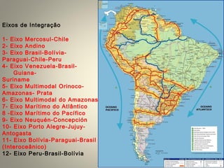 Eixos de Integração
1- Eixo Mercosul-Chile
2- Eixo Andino
3- Eixo Brasil-Bolívia-
Paraguai-Chile-Peru
4- Eixo Venezuela-Brasil-
Guiana-
Suriname
5- Eixo Multimodal Orinoco-
Amazonas- Prata
6- Eixo Multimodal do Amazonas
7- Eixo Marítimo do Atlântico
8 -Eixo Marítimo do Pacífico
9- Eixo Neuquén-Concepción
10- Eixo Porto Alegre-Jujuy-
Antogasta
11- Eixo Bolívia-Paraguai-Brasil
(Interoceânico)
12- Eixo Peru-Brasil-Bolívia
 