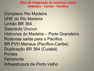 Complexo Rio Madeira
UHE do Rio Madeira
Linhão BR 364
Gasoduto Urucun
Hidrovias do Madeira – Porto Graneleiro
Rodovias saída para o Pacífico
BR PVH Manaus (Pacífico-Caribe)
Duplicação BR 364 (Cuiabá)
Pontes
Ferronorte
Infraestrutura de Porto Velho
Eixo de Integração da América Latina
Atlântico - Caribe - Pacífico
 