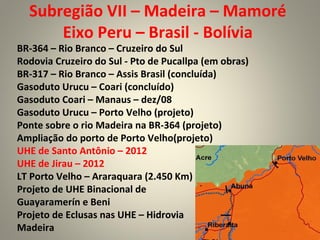 Subregião VII – Madeira – Mamoré
Eixo Peru – Brasil - Bolívia
BR-364 – Rio Branco – Cruzeiro do Sul
Rodovia Cruzeiro do Sul - Pto de Pucallpa (em obras)
BR-317 – Rio Branco – Assis Brasil (concluída)
Gasoduto Urucu – Coari (concluído)
Gasoduto Coari – Manaus – dez/08
Gasoduto Urucu – Porto Velho (projeto)
Ponte sobre o rio Madeira na BR-364 (projeto)
Ampliação do porto de Porto Velho(projeto)
UHE de Santo Antônio – 2012
UHE de Jirau – 2012
LT Porto Velho – Araraquara (2.450 Km)
Projeto de UHE Binacional de
Guayaramerín e Beni
Projeto de Eclusas nas UHE – Hidrovia
Madeira
 