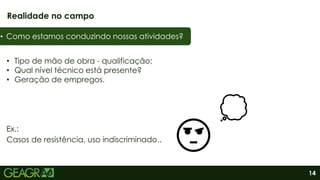 14
• Tipo de mão de obra - qualificação;
• Qual nível técnico está presente?
• Geração de empregos.
Realidade no campo
• Como estamos conduzindo nossas atividades?
Ex.:
Casos de resistência, uso indiscriminado..
 