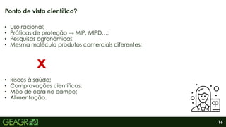 16
• Uso racional;
• Práticas de proteção → MIP, MIPD…;
• Pesquisas agronômicas;
• Mesma molécula produtos comerciais diferentes;
• Riscos à saúde;
• Comprovações científicas;
• Mão de obra no campo;
• Alimentação.
Ponto de vista científico?
x
 