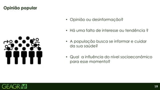 19
• Opinião ou desinformação?
• Há uma falta de interesse ou tendência ?
• A população busca se informar e cuidar
da sua saúde?
• Qual a influência do nível socioeconômico
para esse momento?
Opinião popular
 