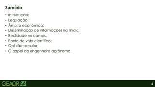 2
• Introdução;
• Legislação;
• Âmbito econômico;
• Disseminação de informações na mídia;
• Realidade no campo;
• Ponto de vista científico;
• Opinião popular;
• O papel do engenheiro agrônomo.
Sumário
 