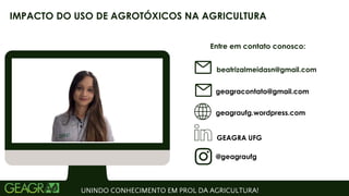 Entre em contato conosco:
geagraufg.wordpress.com
geagracontato@gmail.com
GEAGRA UFG
@geagraufg
UNINDO CONHECIMENTO EM PROL DA AGRICULTURA!
IMPACTO DO USO DE AGROTÓXICOS NA AGRICULTURA
beatrizalmeidasn@gmail.com
 