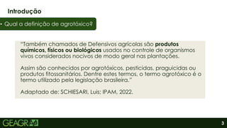 3
“Também chamados de Defensivos agrícolas são produtos
químicos, físicos ou biológicos usados no controle de organismos
vivos considerados nocivos de modo geral nas plantações.
Assim são conhecidos por agrotóxicos, pesticidas, praguicidas ou
produtos fitossanitários. Dentre estes termos, o termo agrotóxico é o
termo utilizado pela legislação brasileira.”
Adaptado de: SCHIESARI, Luis; IPAM, 2022.
Introdução
• Qual a definição de agrotóxico?
 