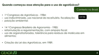 4
• 1o Congresso de Agrotóxicos - 1984:
- uso indiscriminado, uso nacional do receituário, fiscalização;
- poluição ambiental;
• 14 o Congresso Brasileiro de Agronomia - 1985:
- reformulação e regulamentação, com amparo fiscal;
- uso de organofosforados, tolerância para resíduos de moléculas em
alimentos;
• Criação da Lei dos Agrotóxicos, em 1989.
Quando começou essa atenção para o uso de agrotóxicos?
Contexto no Brasil:
COP1983
 