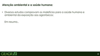 6
• Diversos estudos comprovam os malefícios para a saúde humana e
ambiental da exposição aos agrotóxicos;
Em resumo..
Atenção ambiental e a saúde humana:
 