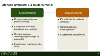 7
Atenção ambiental e a saúde humana:
Meio ambiente: Saúde humana:
● Contaminação de águas
(hidrossolúveis);
● Contaminação de solo
(aderência aos colóides);
● Contaminação por
volatilização (tecnologia de
aplicação);
● Impactos em organismos não
alvos.
● Persistência da molécula no
alimento;
● Comprovação de
carcinogênicos;
● Substâncias neurotóxicas.
 
