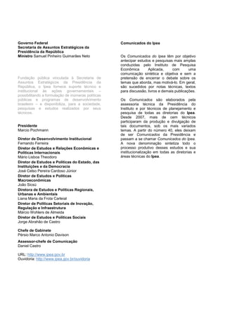 Governo Federal                                     Comunicados do Ipea
Secretaria de Assuntos Estratégicos da
Presidência da República
Ministro Samuel Pinheiro Guimarães Neto             Os Comunicados do Ipea têm por objetivo
                                                    antecipar estudos e pesquisas mais amplas
                                                    conduzidas pelo Instituto de Pesquisa
                                                    Econômica       Aplicada,     com       uma
                                                    comunicação sintética e objetiva e sem a
Fundação pública vinculada à Secretaria de          pretensão de encerrar o debate sobre os
Assuntos Estratégicos da Presidência da             temas que aborda, mas motivá-lo. Em geral,
República, o Ipea fornece suporte técnico e         são sucedidos por notas técnicas, textos
institucional às ações governamentais –             para discussão, livros e demais publicações.
possibilitando a formulação de inúmeras políticas
públicas e programas de desenvolvimento             Os Comunicados são elaborados pela
brasileiro – e disponibiliza, para a sociedade,     assessoria técnica da Presidência do
pesquisas e estudos realizados por seus             Instituto e por técnicos de planejamento e
técnicos.                                           pesquisa de todas as diretorias do Ipea.
                                                    Desde 2007, mais de cem técnicos
                                                    participaram da produção e divulgação de
Presidente                                          tais documentos, sob os mais variados
Marcio Pochmann                                     temas. A partir do número 40, eles deixam
                                                    de ser Comunicados da Presidência e
Diretor de Desenvolvimento Institucional            passam a se chamar Comunicados do Ipea.
Fernando Ferreira                                   A nova denominação sintetiza todo o
Diretor de Estudos e Relações Econômicas e          processo produtivo desses estudos e sua
Políticas Internacionais                            institucionalização em todas as diretorias e
Mário Lisboa Theodoro                               áreas técnicas do Ipea.
Diretor de Estudos e Políticas do Estado, das
Instituições e da Democracia
José Celso Pereira Cardoso Júnior
Diretor de Estudos e Políticas
Macroeconômicas
João Sicsú
Diretora de Estudos e Políticas Regionais,
Urbanas e Ambientais
Liana Maria da Frota Carleial
Diretor de Políticas Setoriais de Inovação,
Regulação e Infraestrutura
Márcio Wohlers de Almeida
Diretor de Estudos e Políticas Sociais
Jorge Abrahão de Castro

Chefe de Gabinete
Pérsio Marco Antonio Davison
Assessor-chefe de Comunicação
Daniel Castro

URL: http://www.ipea.gov.br
Ouvidoria: http://www.ipea.gov.br/ouvidoria
 