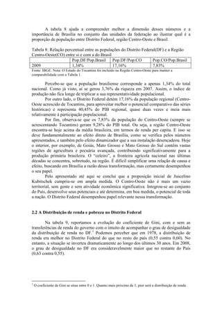 A tabela 8 ajuda a compreender melhor a dimensão desses números e a
importância de Brasília no conjunto das unidades da federação ao ilustrar qual é a
proporção de população entre Distrito Federal, região Centro-Oeste e Brasil.

Tabela 8: Relação percentual entre as populações do Distrito Federal(DF) e a Região
Centro-Oeste(CO) entre si e com a do Brasil
                      Pop.DF/Pop.Brasil Pop.DF/Pop.CO              Pop.CO/Pop.Brasil
2009                  1,34%                 17,16%                 7,83%
Fonte: IBGE. Nota: O Estado do Tocantins foi incluído na Região Centro-Oeste para manter a
comparabilidade com a Tabela 1.

         Percebe-se que a população brasiliense corresponde a apenas 1,34% do total
nacional. Como já visto, aí se gerou 3,76% da riqueza em 2007. Assim, o índice de
produção não fica longe de triplicar a sua representatividade populacional.
         Por outro lado, o Distrito Federal detém 17,16% da população regional (Centro-
Oeste acrescido de Tocantins, para aproveitar melhor o potencial comparativo das séries
históricas) e representa 40,45% do PIB regional, quase duas vezes e meia mais
relativamente à participação populacional.
         Por fim, observa-se que os 7,83% da população do Centro-Oeste (sempre se
acrescentando Tocantins) geram 9,28% do PIB total. Ou seja, a região Centro-Oeste
encontra-se hoje acima da média brasileira, em termos de renda per capita. E isso se
deve fundamentalmente ao efeito direto de Brasília, como se verifica pelos números
apresentados, e também pelo efeito dinamizador que a sua instalação desencadeou. Hoje
o interior, por exemplo, de Goiás, Mato Grosso e Mato Grosso do Sul contém vastas
regiões de agricultura e pecuária avançada, contribuindo significativamente para a
produção primária brasileira. O “celeiro”, a fronteira agrícola nacional nas últimas
décadas se concentra, sobretudo, na região. É difícil simplificar uma relação de causa e
efeito, buscando em Brasília a razão dessa transformação, mas certamente desempenhou
o seu papel.
         Pelo apresentado até aqui se conclui que a proposição inicial de Juscelino
Kubitschek cumpriu-se em ampla medida. O Centro-Oeste não é mais um vazio
territorial, sem gente e sem atividade econômica significativa. Integrou-se ao conjunto
do País, desenvolve seus potenciais e até determina, em boa medida, o potencial de toda
a nação. O Distrito Federal desempenhou papel relevante nessa transformação.


2.2 A Distribuição de renda e pobreza no Distrito Federal

        Na tabela 9, reportamos a evolução do coeficiente de Gini, com e sem as
transferências de renda do governo com o intuito de acompanhar o grau de desigualdade
da distribuição de renda no DF.1 Podemos perceber que em 1978, a distribuição de
renda era melhor no Distrito Federal do que no resto do país (0,55 contra 0,60). No
entanto, a situação se inverteu dramaticamente ao longo dos últimos 30 anos. Em 2008,
o grau de desigualdade no DF era consideravelmente maior que no restante do País
(0,63 contra 0,55).




1
    O coeficiente de Gini se situa entre 0 e 1. Quanto mais próximo de 1, pior será a distribuição de renda.
 