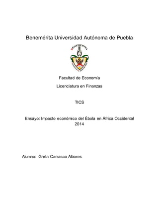 Benemérita Universidad Autónoma de Puebla 
Facultad de Economía 
Licenciatura en Finanzas 
TICS 
Ensayo: Impacto económico del Ébola en África Occidental 
2014 
Alumno: Greta Carrasco Albores 
 