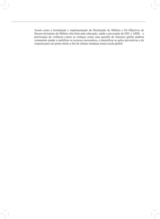 9
Assim como a formulação e implementação da Declaração do Milênio e Os Objetivos de
Desenvolvimento do Milênio têm feito pela educação, saúde e prevenção do HIV e AIDS, a
priorização da violência contra as crianças como uma questão de interesse global poderia
certamente ajudar a mobilizar os recursos necessários, e intensificar as ações preventivas e de
resposta para um ponto ótimo a fim de efetuar mudança numa escala global.
R
A
c
B
A
C
F
U
I
T
K
A
3
M
B
D
U
R
U
B
U
L
U
C
U
G
U
Y
 