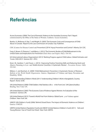 e
a
a
e
10
Referências
Access Economics (2004) ‘The Cost of Domestic Violence to the Australian Economy: Part I’. Report
commissioned by the Office of the Status of Women. Canberra: Access Economics.
Bowlus, A., McKenna, K. Day, T. and Wright, D. (2003) ‘The Economic Costs and Consequences of Child
Abuse in Canada’. Report to the Law Commission of Canada. City: Publisher.
CDC (Centers for Disease Control and Prevention) (2014) ‘Injury Prevention and Control’. Atlanta, GA: CDC.
Fang, X. Brown, D. Florence, C. and Mercy, J. (2012) ‘The Economic Burden of Child Maltreatment in the
United States and Implications for Prevention’.Child Abuse and Neglect 36(2): 156-165.
ILO (International Labour Organization) (2013) ‘Marking Progress against Child Labour. Global Estimates and
Trends 2000-2012’. Geneva: ILO -IPEC.
Knerr, W., Gardner, F. and Cluver, L. (2013). ‘Improving Positive Parenting Skills and Reducing Harsh and
Abusive Parenting in Low- and Middle-Income Countries: A Systematic Review’. Prevention Science 14(4):
352-365.
Mikton, C. and Butchart, A. (2009) ‘Child Maltreatment Prevention: A Systematic Review of Reviews’.
Bulletin of the World Health Organization. Geneva: Department of Violence and Injury Prevention and
Disability, WHO.
UCW (Understanding Children’s Work) (2011) ‘Understanding Children’s Work in Bangladesh, Country
Report’. Rome: UCW.
UN (United Nations) (2000) ‘Child Soldiers: Vital Statistics Life o n the Front Line’. UN Cyberschoolbus
Briefing. New York: UN.
UN (United Nations) (2005) ‘The Economic Costs of Violence Against Women: An Evaluation of the
Literature’. Geneva: UN.
UN (United Nations) (2013) ‘Toward a World Free From Violence. Global Surve y on Violence against
Children’. New York: UN.
UNICEF (UN Children’s Fund) (2006) ‘Behind Closed Doors: The Impact of Domestic Violence on Children’.
Geneva: UNICEF.
UNFPA (United Nations Population Fund) and UNICEF (United Nations Children’s Fund) (2011) ‘Girls and
Young Women: Year of Youth Fact Sheet’. New York: UNFPA.
 