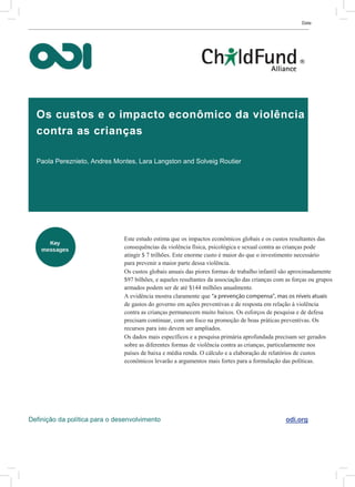 Date
Os custos e o impacto econômico da violência
contra as crianças
Paola Pereznieto, Andres Montes, Lara Langston and Solveig Routier
Este estudo estima que os impactos econômicos globais e os custos resultantes das
consequências da violência física, psicológica e sexual contra as crianças pode
atingir $ 7 trilhões. Este enorme custo é maior do que o investimento necessário
para prevenir a maior parte dessa violência.
Os custos globais anuais das piores formas de trabalho infantil são aproximadamente
$97 bilhões, e aqueles resultantes da associação das crianças com as forças ou grupos
armados podem ser de até $144 milhões anualmente.
A evidência mostra claramente que “a prevenção compensa”, mas os níveis atuais
de gastos do governo em ações preventivas e de resposta em relação à violência
contra as crianças permanecem muito baixos. Os esforços de pesquisa e de defesa
precisam continuar, com um foco na promoção de boas práticas preventivas. Os
recursos para isto devem ser ampliados.
Os dados mais específicos e a pesquisa primária aprofundada precisam ser gerados
sobre as diferentes formas de violência contra as crianças, particularmente nos
países de baixa e média renda. O cálculo e a elaboração de relatórios de custos
econômicos levarão a argumentos mais fortes para a formulação das políticas.
Definição da política para o desenvolvimento odi.org
 