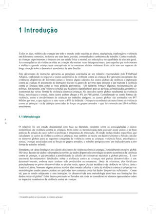 das
o
mente
grupos
uais
a
esa
s
ados
1 Introdução
Todos os dias, milhões de crianças em todo o mundo estão sujeitas ao abuso, negligência, exploração e violência
em diferentes contextos, inclusive em seus lares, escolas, comunidades e ambientes de trabalho. Como resultado,
as crianças experimentam o impacto em sua saúde física e mental, sua educação e sua qualidade de vida em geral.
As consequências da violência sobre as crianças são muitas vezes intergeracionais, com aquelas que enfrentaram
a violência quando criança mais susceptíveis de se tornarem adultos violentos. Este ciclo tem um impacto de
longa duração sobre o bem-estar econômico de uma família.
Este documento de instruções apresenta as principais conclusões de um relatório encomendado pelo ChildFund
Alliance, explorando os impactos e custos econômicos da violência contra as crianças. Ele apresenta um resumo das
evidências disponíveis de diferentes países e fornece alguns cálculos dos custos globais da violência e exploração
contra as crianças. O documento de instruções discute os gastos do governo para prevenir e dar resposta à violência
contra as crianças bem como as boas práticas preventivas. Ele também fornece algumas recomendações de
política. Em resumo, este relatório conclui que há custos significativos para as pessoas, comunidades, governos e
economias das várias formas de violência contra as crianças. No caso dos custos globais resultantes da violência
física, psicológica e sexual, estes custos podem chegar a 8% do PIB global. Considerando-se outras formas de
violência, como o envolvimento de crianças em trabalho perigoso, os custos globais são estimados em $97
bilhões por ano, o que equivale a sete vezes o PIB da Islândia. O impacto econômico de outra forma de violência
contra as crianças – o de crianças associadas às forças ou grupos armados – que foi estimado em $144 milhões
anualmente.
1.1 Metodologia
O relatório foi um estudo documental com base na literatura existente sobre as consequências e custos
econômicos da violência contra as crianças, bem como as metodologias para calcular esses custos e as boas
práticas de estudo de casos sobre as políticas e programas de prevenção. O estudo inclui estudos específicos que
calcularam os custos da violência contra as crianças, mas também se baseia em dados existentes a fim de calcular
os números globais para as seguintes categorias de violência contra as crianças: violência física, psicológica e
sexual, crianças associadas com as forças ou grupos armados, e trabalho perigoso como um indicador para a pior
forma de trabalho infantil.
Entretanto, há várias limitações no cálculo dos custos da violência contra as crianças, especialmente em nível global.
Há várias lacunas de dados e discrepâncias no tipo de dados disponíveis com relação ao custo econômico da violência
contra as crianças, o que prejudica a possibilidade de cálculo de estimativas nacionais e globais precisas. É raro
encontrar levantamentos detalhados sobre a violência contra as crianças nos países desenvolvidos e em
desenvolvimento, embora mais tenham sido produzidos recentemente. Onde há relatórios, eles focalizam
principalmente os países desenvolvidos ou de alta renda, apesar da alta incidência da violência na África, Ásia e
América Latina. Somente alguns poucos estudos têm tentado calcular o custo da violência contra as crianças e as
metodologias usadas apenas podem ser aplicadas nos contextos onde há dados disponíveis suficientes. Como
tal, para o estudo subjacente a esta instrução, foi desenvolvida uma metodologia com base nas limitações dos
dados em nível global.1
Estes fatores precisam ser levados em conta ao considerar os números apresentados sobre
os impactos econômicos da violência contra as crianças.
1 Os detalhes podem ser encontrados no relatório principal.
 
